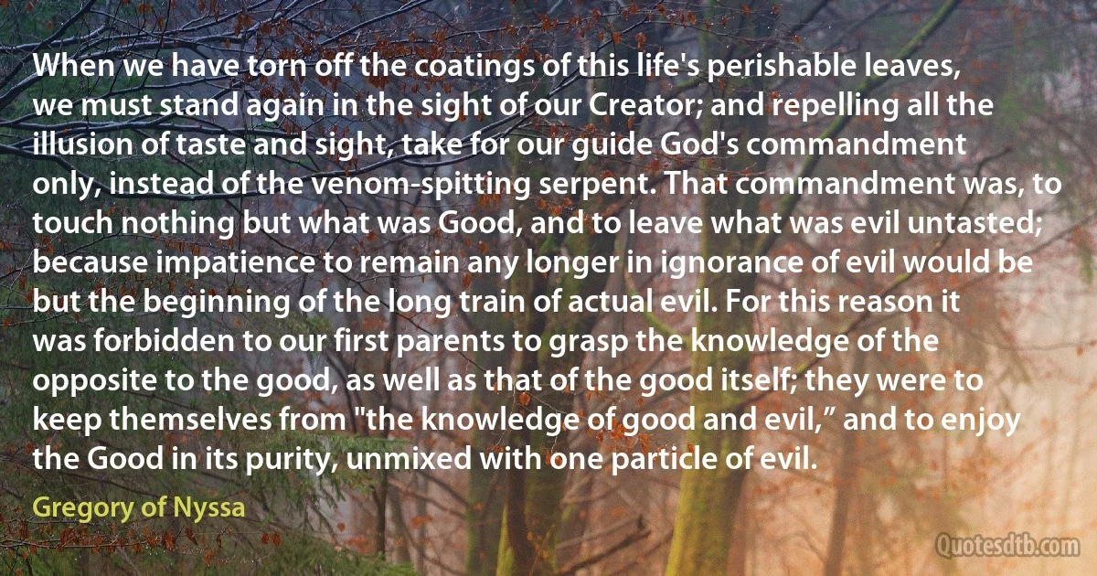 When we have torn off the coatings of this life's perishable leaves, we must stand again in the sight of our Creator; and repelling all the illusion of taste and sight, take for our guide God's commandment only, instead of the venom-spitting serpent. That commandment was, to touch nothing but what was Good, and to leave what was evil untasted; because impatience to remain any longer in ignorance of evil would be but the beginning of the long train of actual evil. For this reason it was forbidden to our first parents to grasp the knowledge of the opposite to the good, as well as that of the good itself; they were to keep themselves from "the knowledge of good and evil,” and to enjoy the Good in its purity, unmixed with one particle of evil. (Gregory of Nyssa)