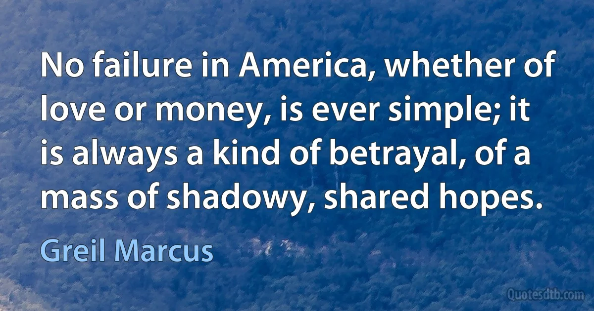 No failure in America, whether of love or money, is ever simple; it is always a kind of betrayal, of a mass of shadowy, shared hopes. (Greil Marcus)