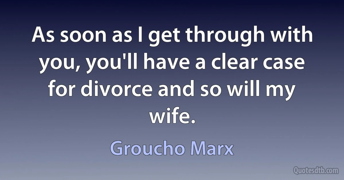 As soon as I get through with you, you'll have a clear case for divorce and so will my wife. (Groucho Marx)