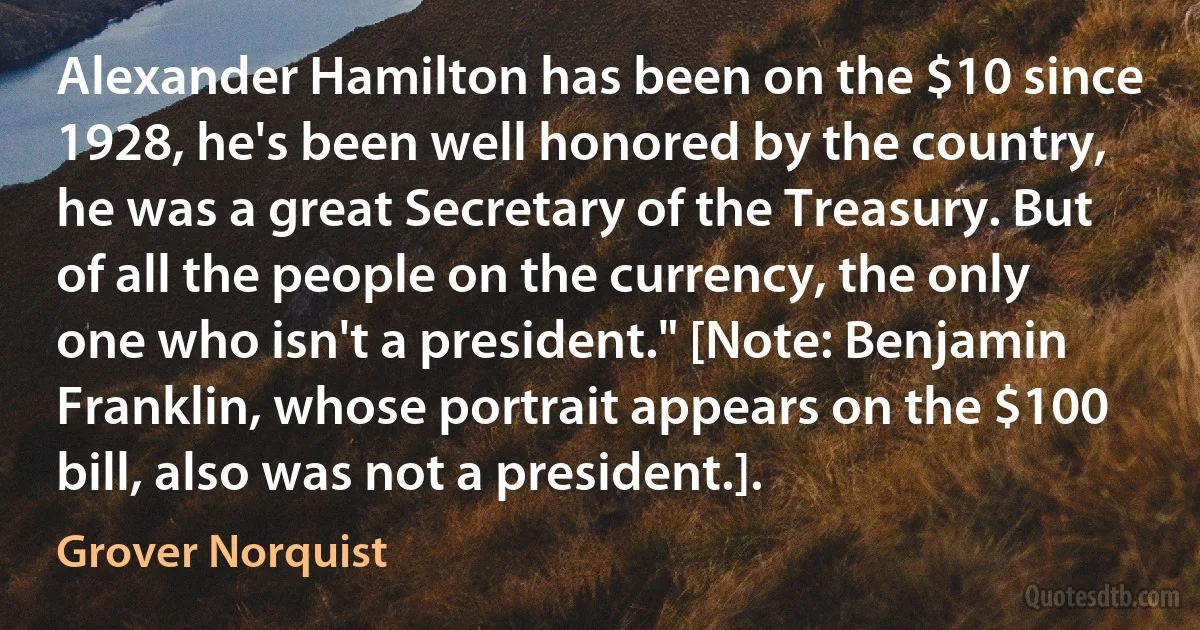 Alexander Hamilton has been on the $10 since 1928, he's been well honored by the country, he was a great Secretary of the Treasury. But of all the people on the currency, the only one who isn't a president." [Note: Benjamin Franklin, whose portrait appears on the $100 bill, also was not a president.]. (Grover Norquist)