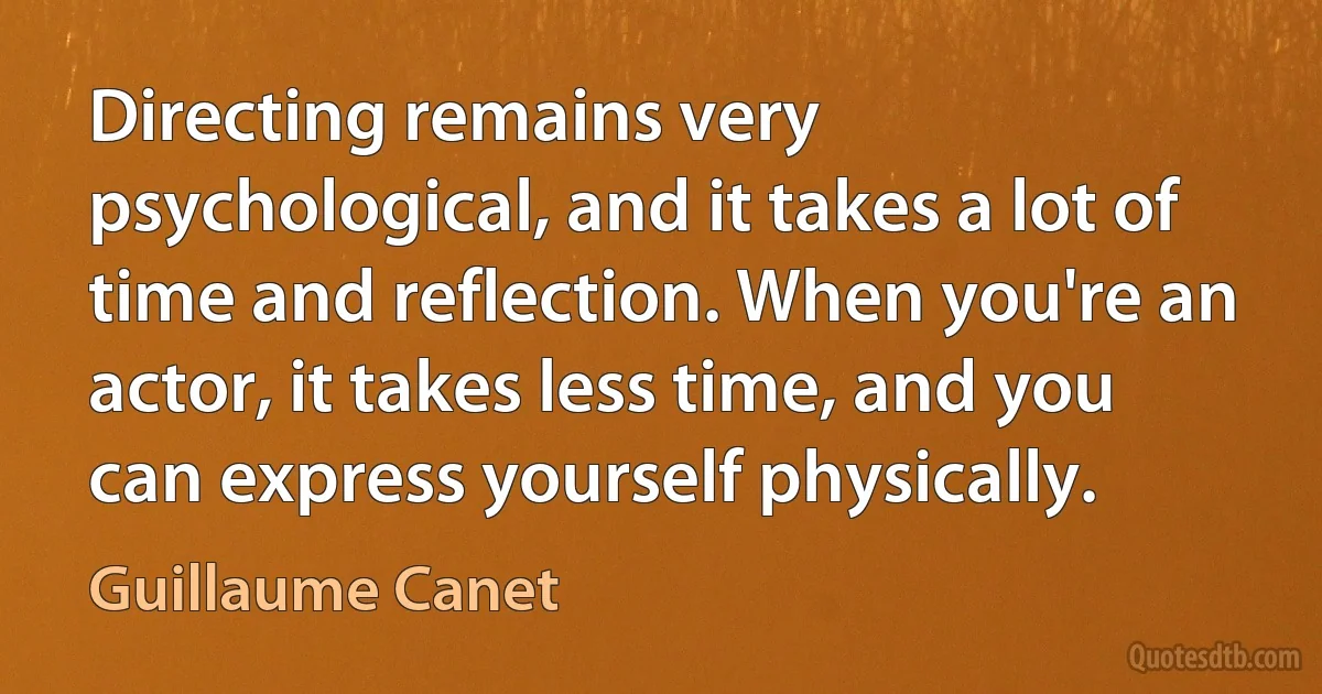 Directing remains very psychological, and it takes a lot of time and reflection. When you're an actor, it takes less time, and you can express yourself physically. (Guillaume Canet)