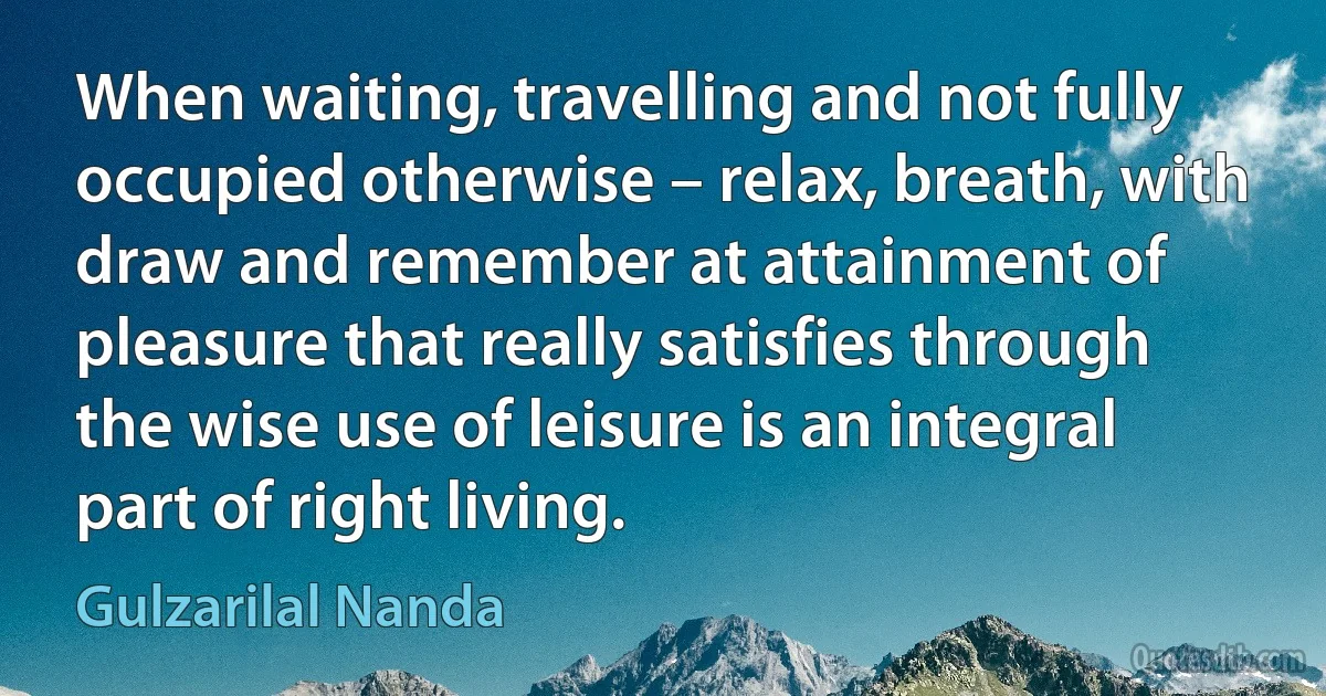 When waiting, travelling and not fully occupied otherwise – relax, breath, with draw and remember at attainment of pleasure that really satisfies through the wise use of leisure is an integral part of right living. (Gulzarilal Nanda)