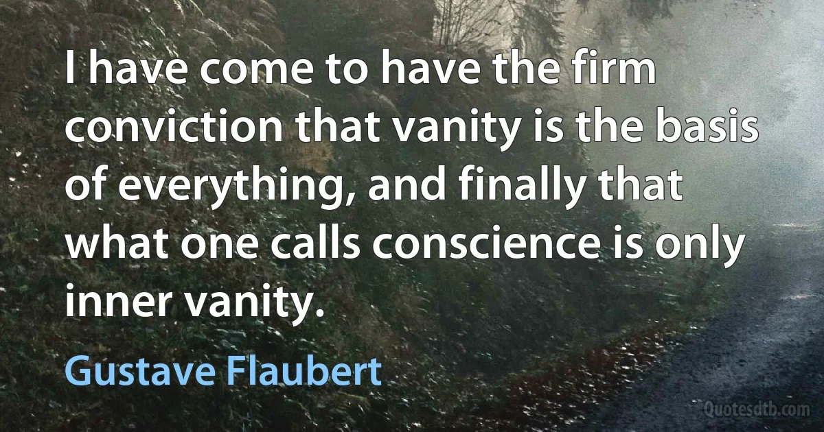 I have come to have the firm conviction that vanity is the basis of everything, and finally that what one calls conscience is only inner vanity. (Gustave Flaubert)