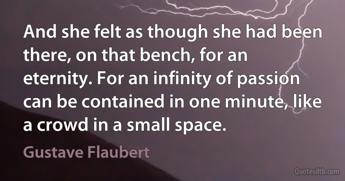 And she felt as though she had been there, on that bench, for an eternity. For an infinity of passion can be contained in one minute, like a crowd in a small space. (Gustave Flaubert)