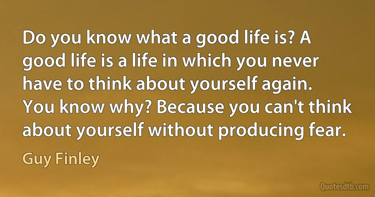 Do you know what a good life is? A good life is a life in which you never have to think about yourself again. You know why? Because you can't think about yourself without producing fear. (Guy Finley)