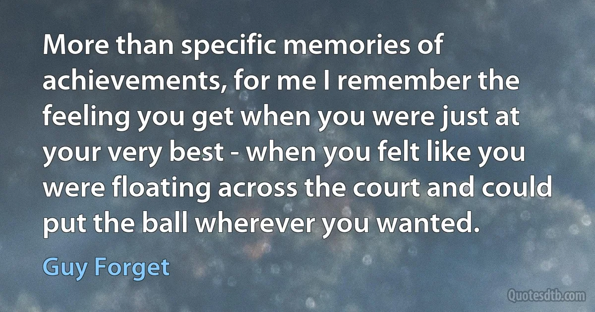 More than specific memories of achievements, for me I remember the feeling you get when you were just at your very best - when you felt like you were floating across the court and could put the ball wherever you wanted. (Guy Forget)