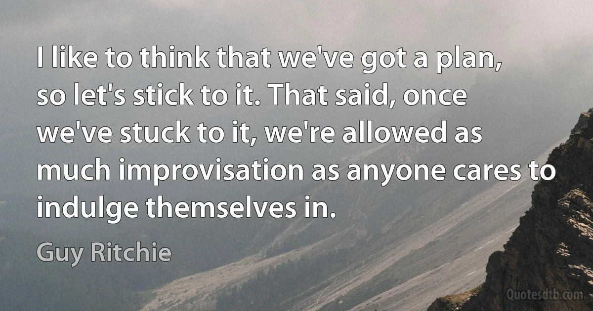 I like to think that we've got a plan, so let's stick to it. That said, once we've stuck to it, we're allowed as much improvisation as anyone cares to indulge themselves in. (Guy Ritchie)