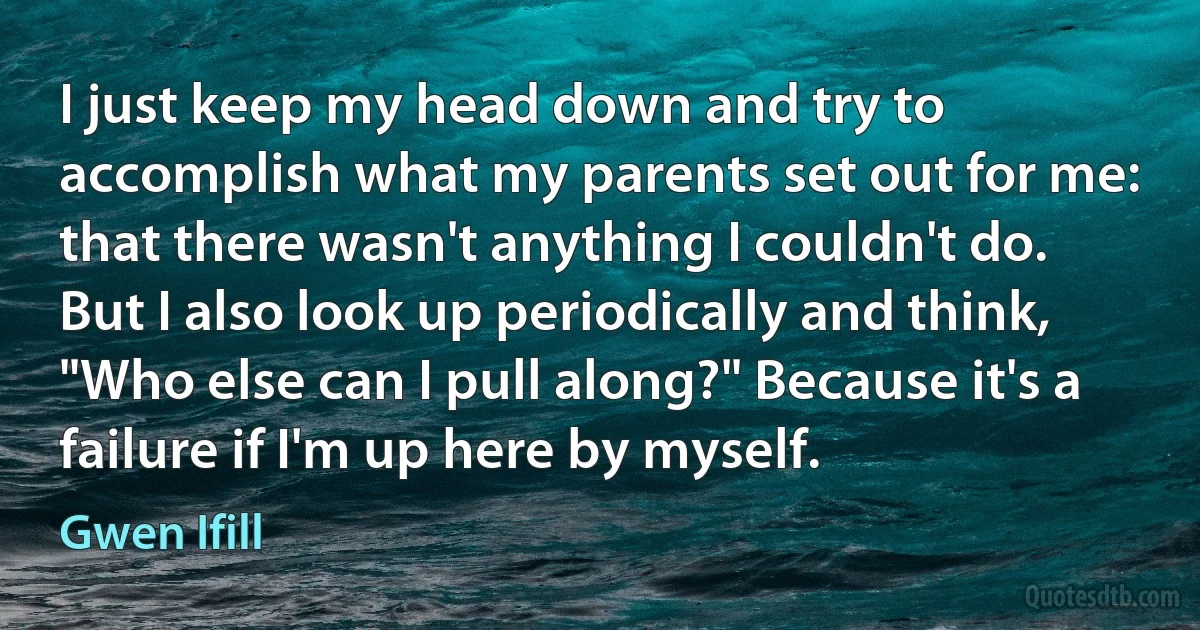 I just keep my head down and try to accomplish what my parents set out for me: that there wasn't anything I couldn't do. But I also look up periodically and think, "Who else can I pull along?" Because it's a failure if I'm up here by myself. (Gwen Ifill)