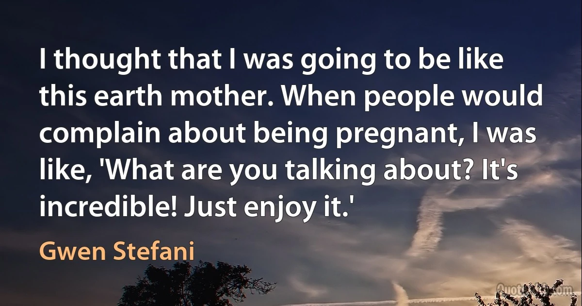 I thought that I was going to be like this earth mother. When people would complain about being pregnant, I was like, 'What are you talking about? It's incredible! Just enjoy it.' (Gwen Stefani)