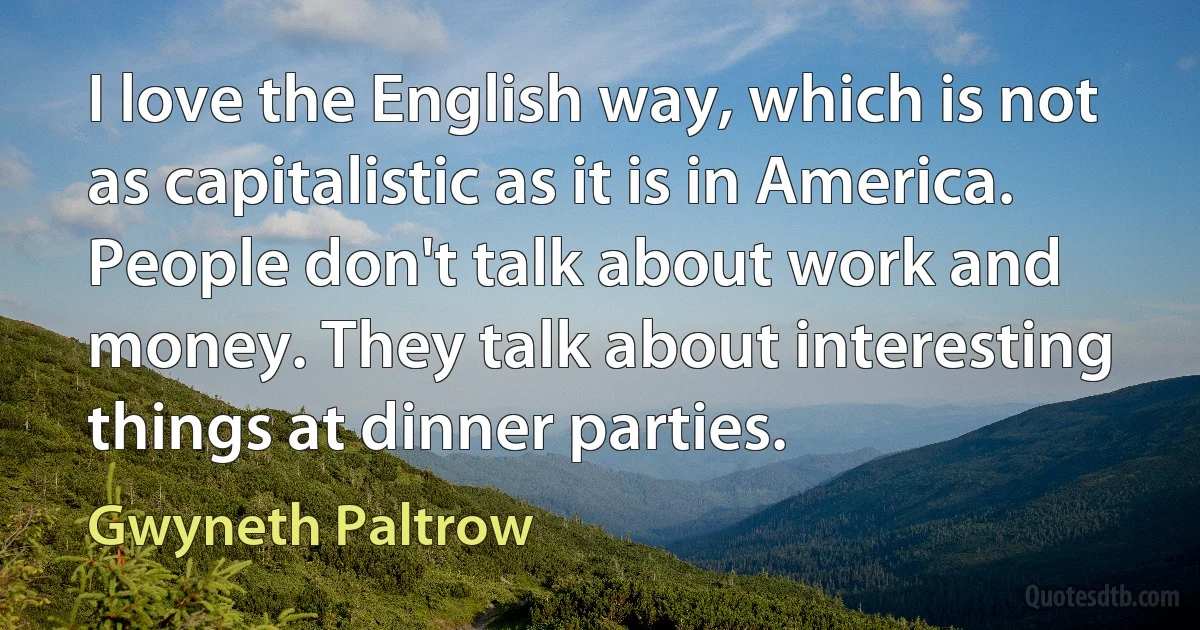 I love the English way, which is not as capitalistic as it is in America. People don't talk about work and money. They talk about interesting things at dinner parties. (Gwyneth Paltrow)