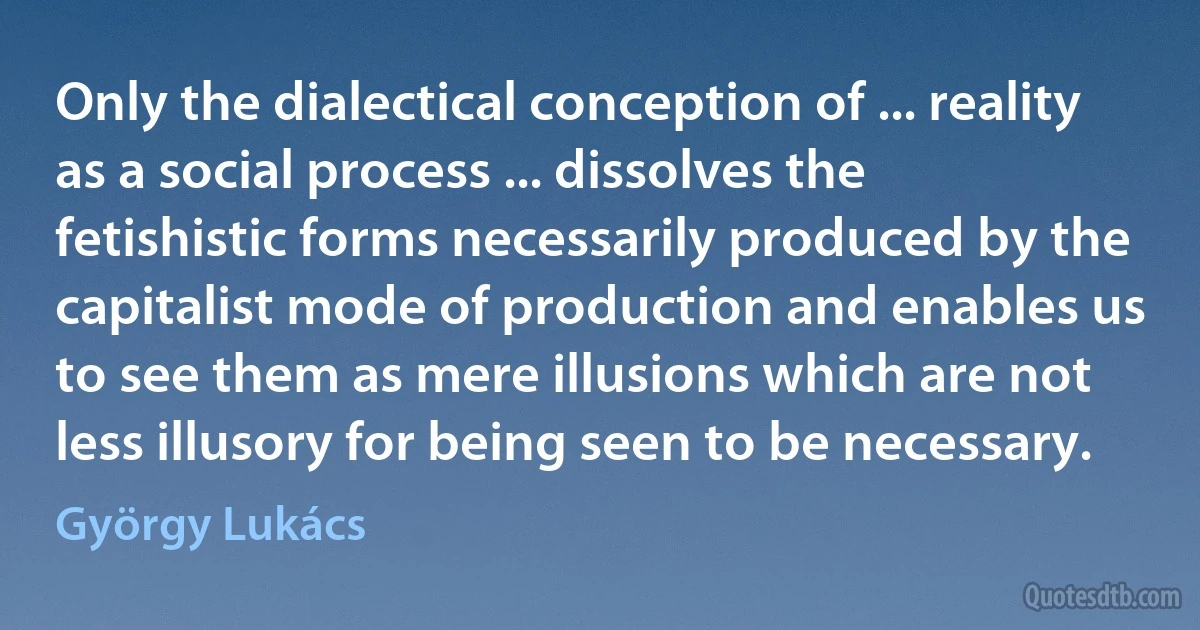 Only the dialectical conception of ... reality as a social process ... dissolves the fetishistic forms necessarily produced by the capitalist mode of production and enables us to see them as mere illusions which are not less illusory for being seen to be necessary. (György Lukács)