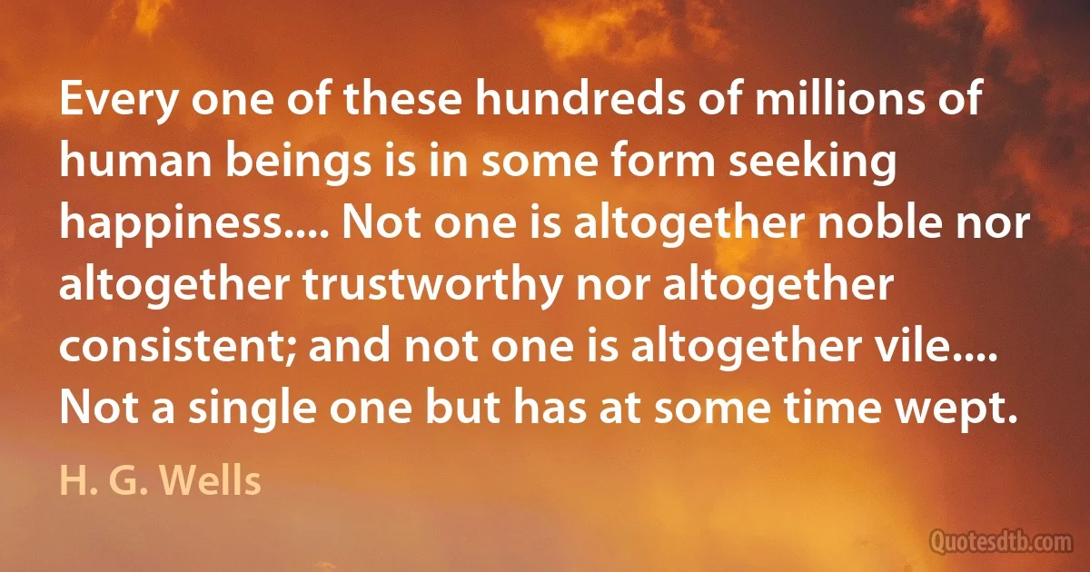 Every one of these hundreds of millions of human beings is in some form seeking happiness.... Not one is altogether noble nor altogether trustworthy nor altogether consistent; and not one is altogether vile.... Not a single one but has at some time wept. (H. G. Wells)