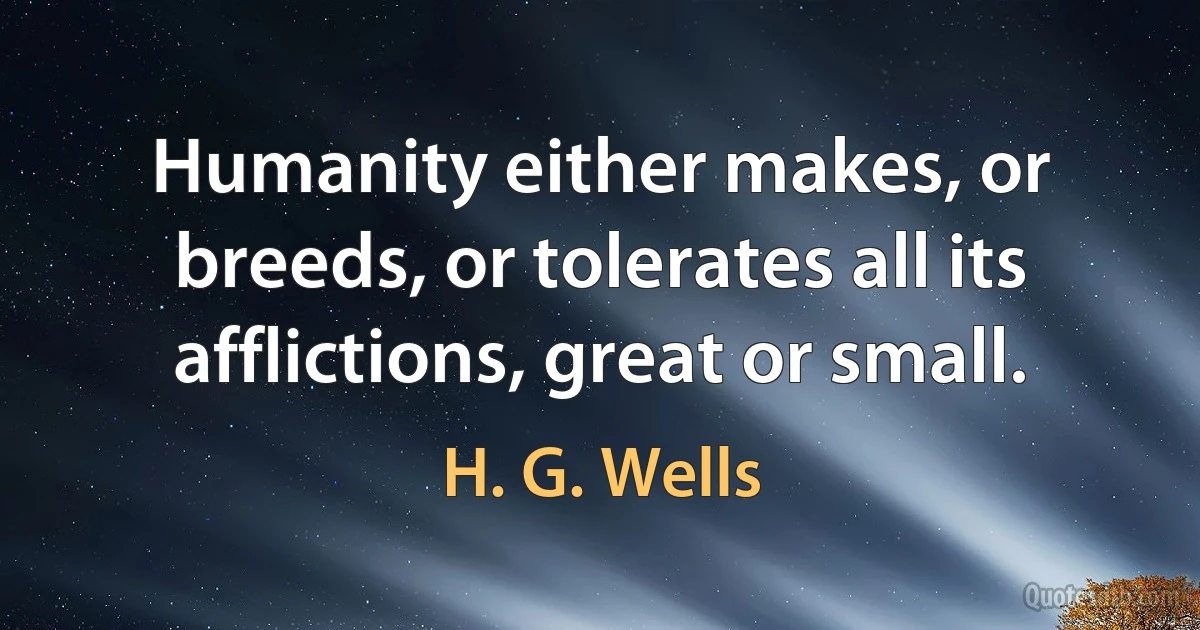 Humanity either makes, or breeds, or tolerates all its afflictions, great or small. (H. G. Wells)