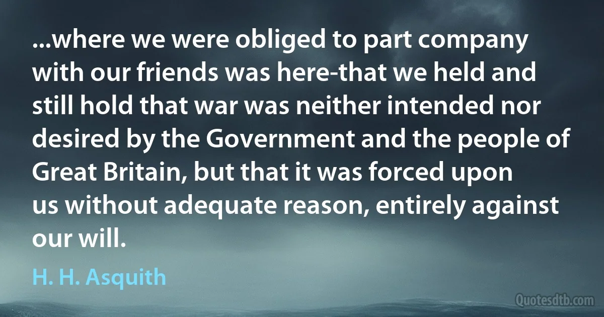 ...where we were obliged to part company with our friends was here-that we held and still hold that war was neither intended nor desired by the Government and the people of Great Britain, but that it was forced upon us without adequate reason, entirely against our will. (H. H. Asquith)