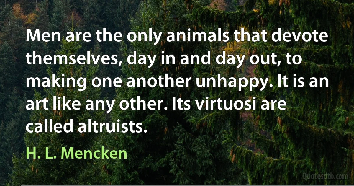 Men are the only animals that devote themselves, day in and day out, to making one another unhappy. It is an art like any other. Its virtuosi are called altruists. (H. L. Mencken)