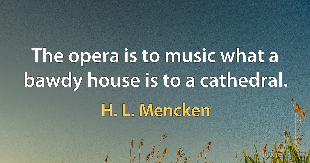 The opera is to music what a bawdy house is to a cathedral. (H. L. Mencken)