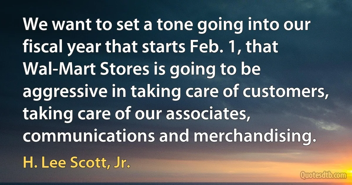 We want to set a tone going into our fiscal year that starts Feb. 1, that Wal-Mart Stores is going to be aggressive in taking care of customers, taking care of our associates, communications and merchandising. (H. Lee Scott, Jr.)