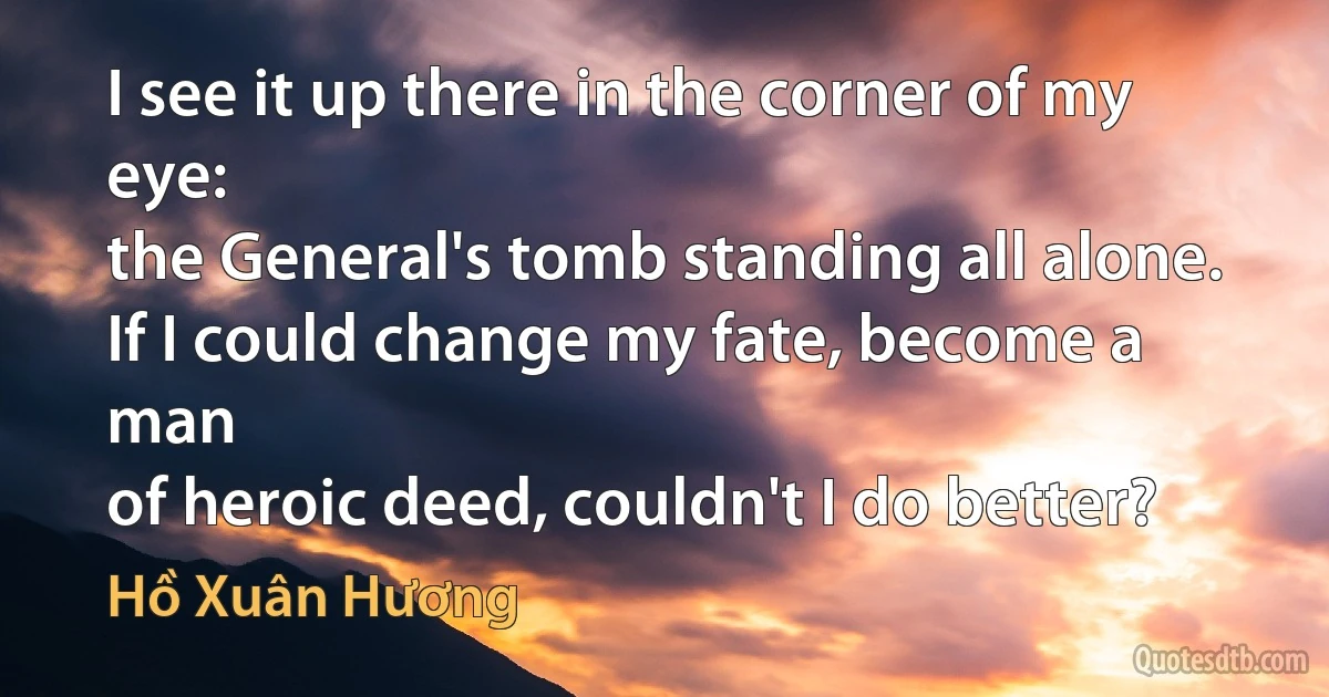 I see it up there in the corner of my eye:
the General's tomb standing all alone.
If I could change my fate, become a man
of heroic deed, couldn't I do better? (Hồ Xuân Hương)