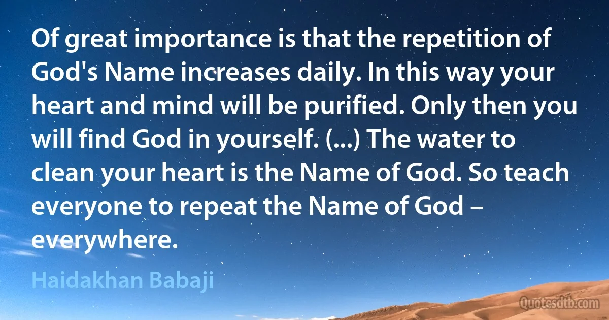 Of great importance is that the repetition of God's Name increases daily. In this way your heart and mind will be purified. Only then you will find God in yourself. (...) The water to clean your heart is the Name of God. So teach everyone to repeat the Name of God – everywhere. (Haidakhan Babaji)