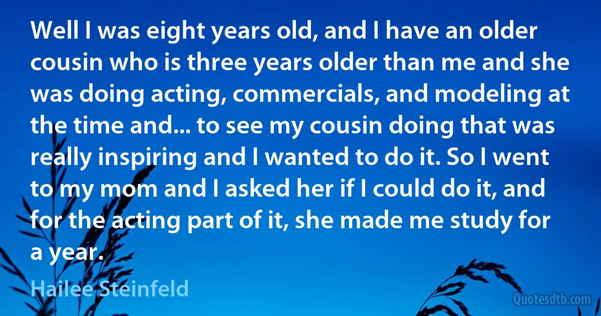 Well I was eight years old, and I have an older cousin who is three years older than me and she was doing acting, commercials, and modeling at the time and... to see my cousin doing that was really inspiring and I wanted to do it. So I went to my mom and I asked her if I could do it, and for the acting part of it, she made me study for a year. (Hailee Steinfeld)