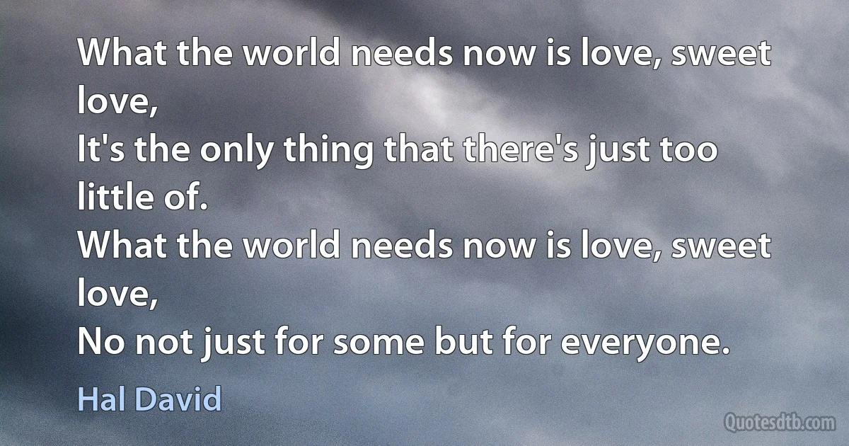 What the world needs now is love, sweet love,
It's the only thing that there's just too little of.
What the world needs now is love, sweet love,
No not just for some but for everyone. (Hal David)