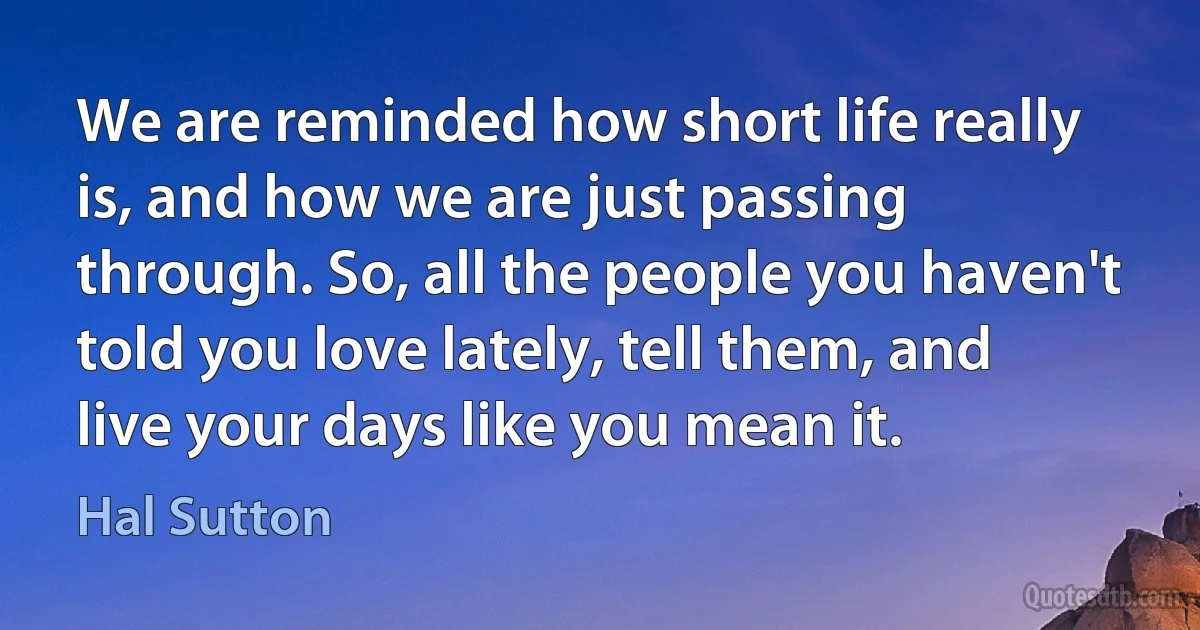 We are reminded how short life really is, and how we are just passing through. So, all the people you haven't told you love lately, tell them, and live your days like you mean it. (Hal Sutton)