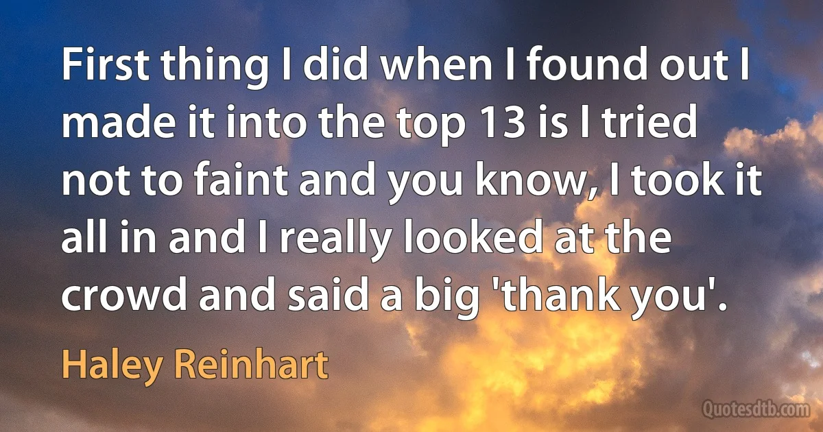 First thing I did when I found out I made it into the top 13 is I tried not to faint and you know, I took it all in and I really looked at the crowd and said a big 'thank you'. (Haley Reinhart)