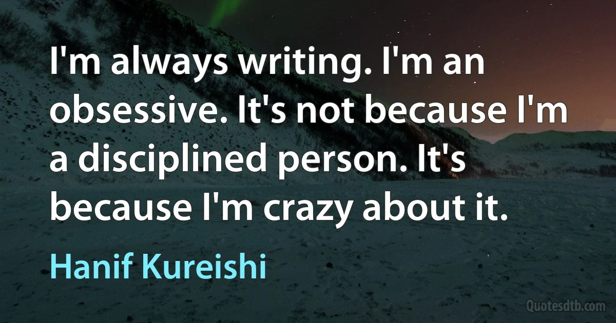 I'm always writing. I'm an obsessive. It's not because I'm a disciplined person. It's because I'm crazy about it. (Hanif Kureishi)