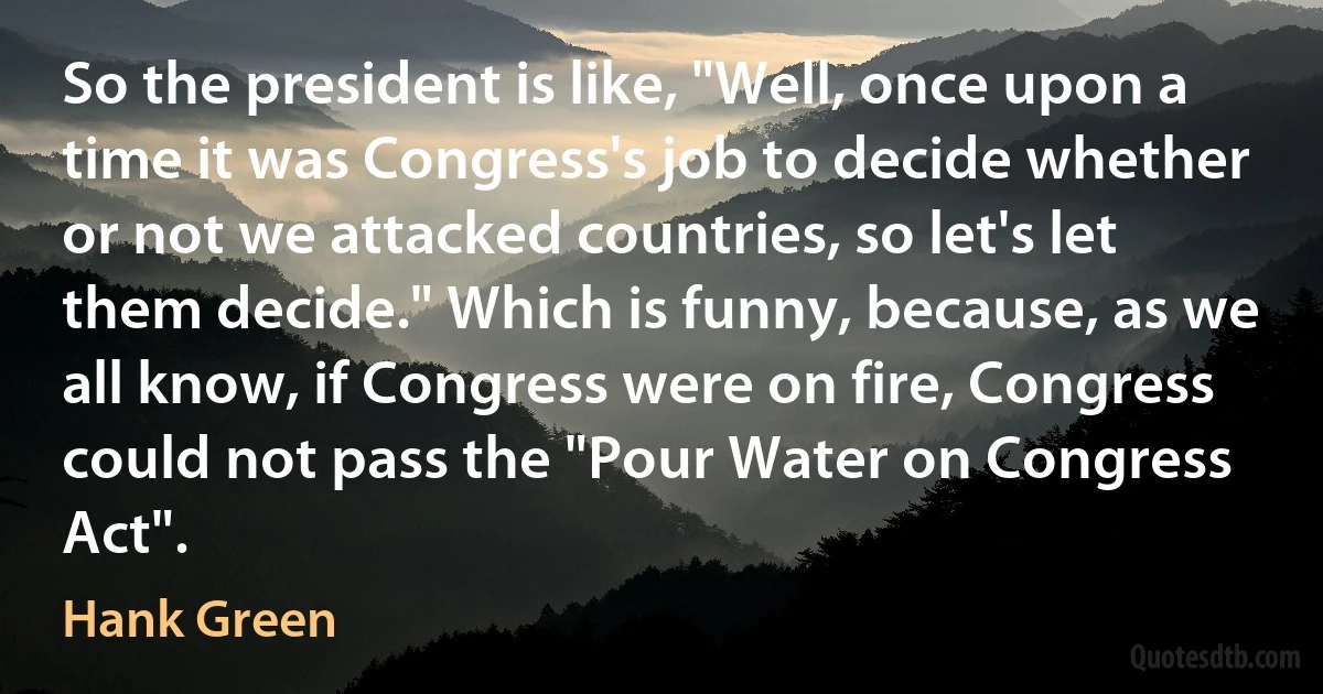 So the president is like, "Well, once upon a time it was Congress's job to decide whether or not we attacked countries, so let's let them decide." Which is funny, because, as we all know, if Congress were on fire, Congress could not pass the "Pour Water on Congress Act". (Hank Green)