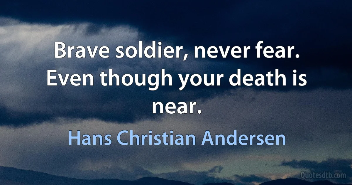 Brave soldier, never fear.
Even though your death is near. (Hans Christian Andersen)