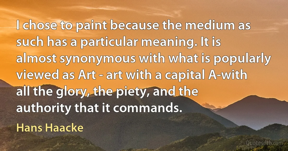 I chose to paint because the medium as such has a particular meaning. It is almost synonymous with what is popularly viewed as Art - art with a capital A-with all the glory, the piety, and the authority that it commands. (Hans Haacke)