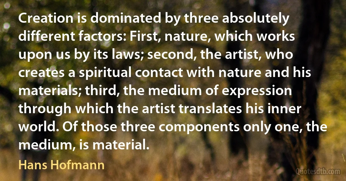 Creation is dominated by three absolutely different factors: First, nature, which works upon us by its laws; second, the artist, who creates a spiritual contact with nature and his materials; third, the medium of expression through which the artist translates his inner world. Of those three components only one, the medium, is material. (Hans Hofmann)