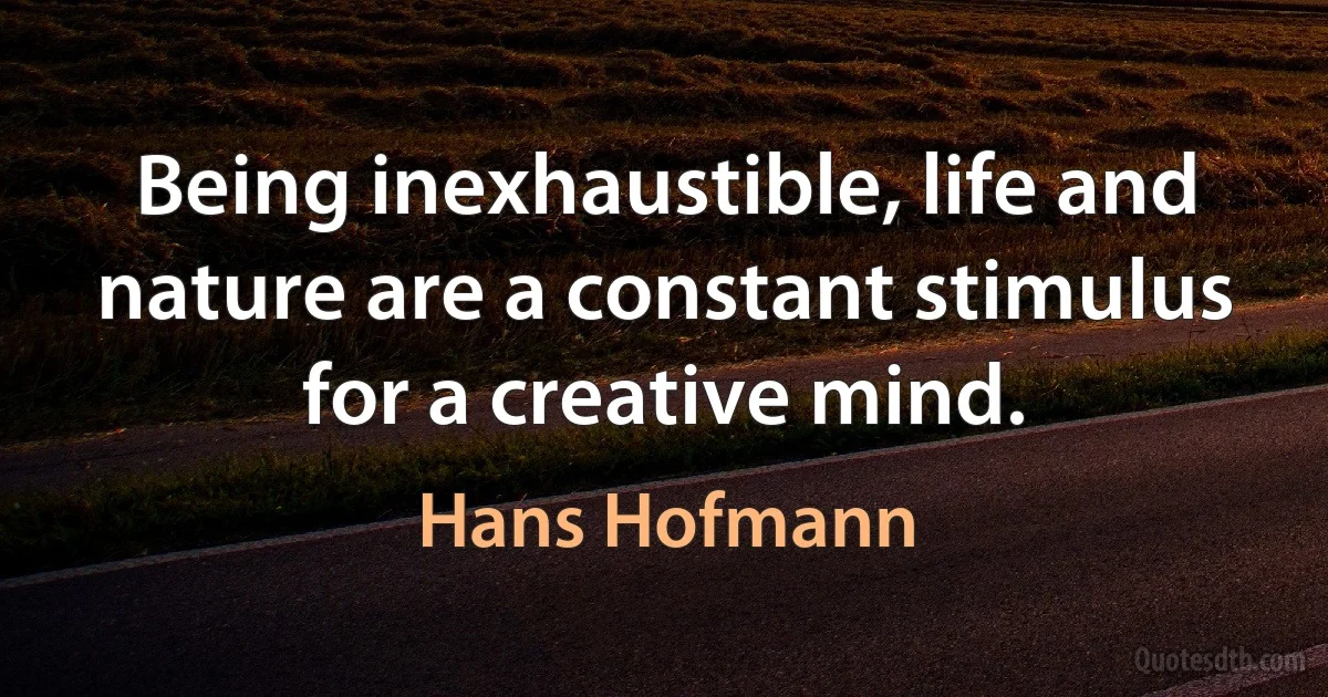 Being inexhaustible, life and nature are a constant stimulus for a creative mind. (Hans Hofmann)