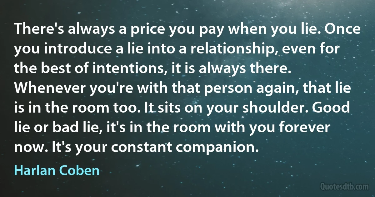 There's always a price you pay when you lie. Once you introduce a lie into a relationship, even for the best of intentions, it is always there. Whenever you're with that person again, that lie is in the room too. It sits on your shoulder. Good lie or bad lie, it's in the room with you forever now. It's your constant companion. (Harlan Coben)