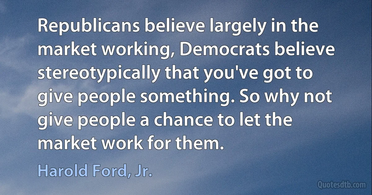 Republicans believe largely in the market working, Democrats believe stereotypically that you've got to give people something. So why not give people a chance to let the market work for them. (Harold Ford, Jr.)