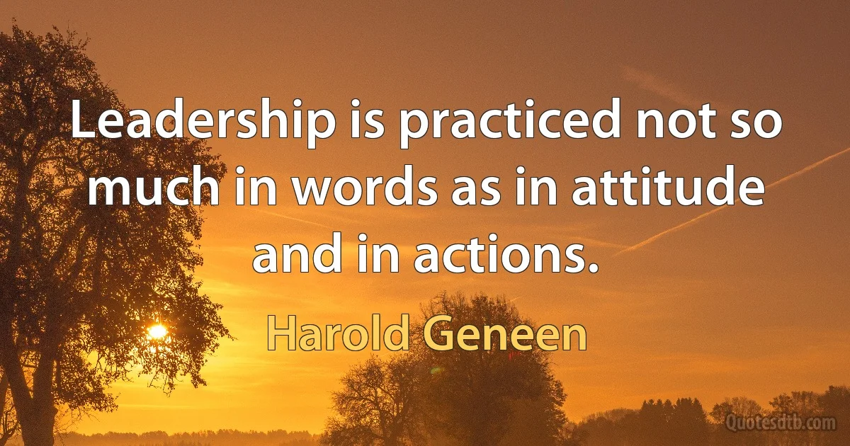 Leadership is practiced not so much in words as in attitude and in actions. (Harold Geneen)