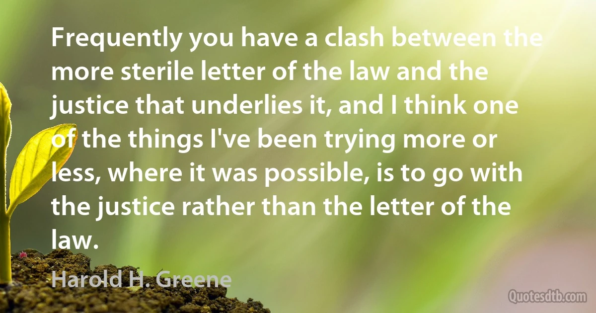 Frequently you have a clash between the more sterile letter of the law and the justice that underlies it, and I think one of the things I've been trying more or less, where it was possible, is to go with the justice rather than the letter of the law. (Harold H. Greene)