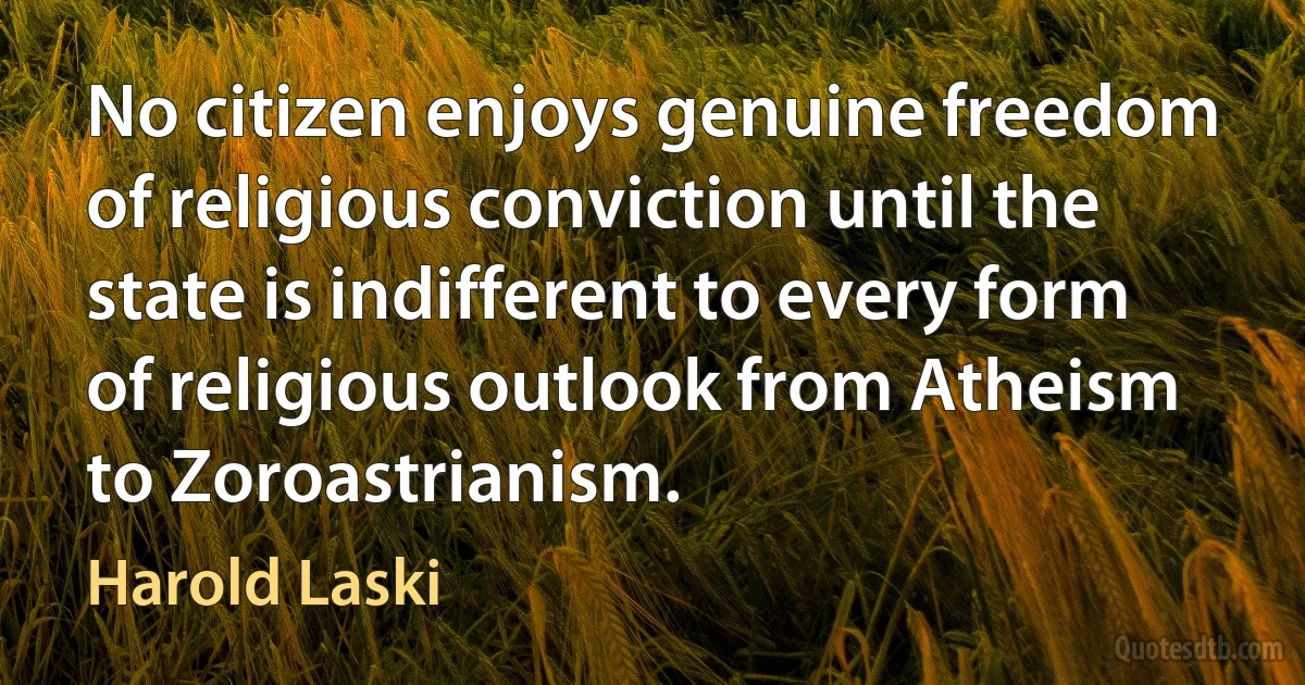 No citizen enjoys genuine freedom of religious conviction until the state is indifferent to every form of religious outlook from Atheism to Zoroastrianism. (Harold Laski)