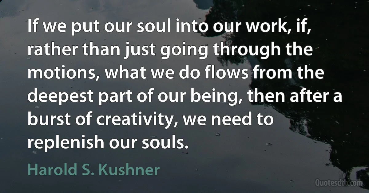 If we put our soul into our work, if, rather than just going through the motions, what we do flows from the deepest part of our being, then after a burst of creativity, we need to replenish our souls. (Harold S. Kushner)