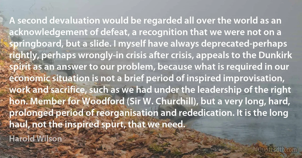 A second devaluation would be regarded all over the world as an acknowledgement of defeat, a recognition that we were not on a springboard, but a slide. I myself have always deprecated-perhaps rightly, perhaps wrongly-in crisis after crisis, appeals to the Dunkirk spirit as an answer to our problem, because what is required in our economic situation is not a brief period of inspired improvisation, work and sacrifice, such as we had under the leadership of the right hon. Member for Woodford (Sir W. Churchill), but a very long, hard, prolonged period of reorganisation and rededication. It is the long haul, not the inspired spurt, that we need. (Harold Wilson)