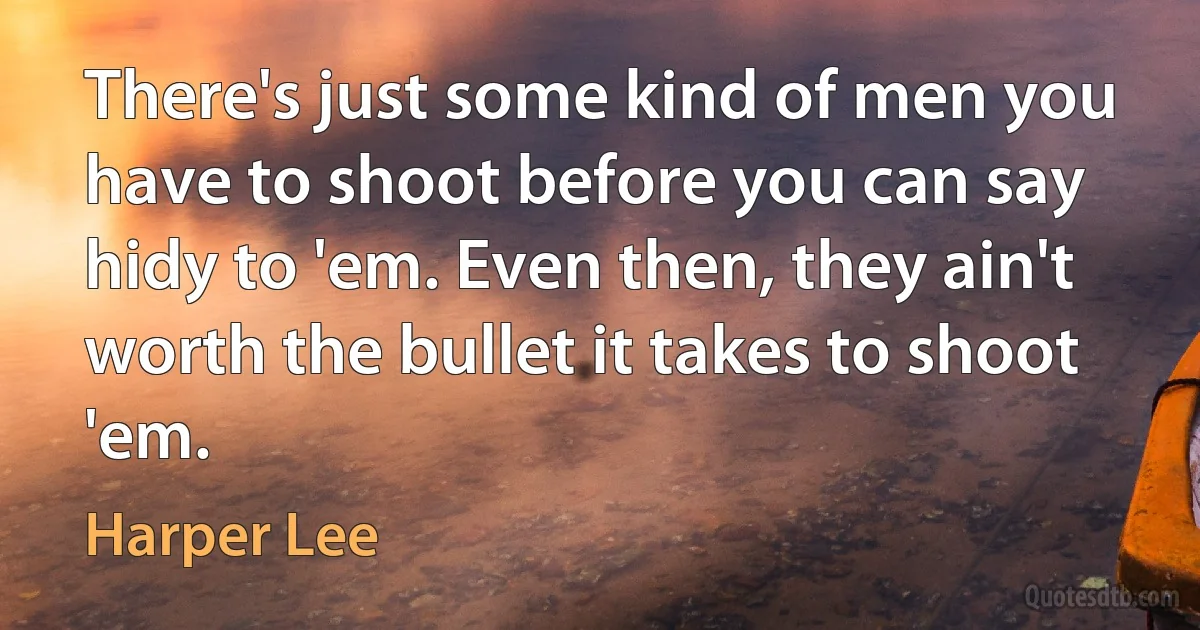 There's just some kind of men you have to shoot before you can say hidy to 'em. Even then, they ain't worth the bullet it takes to shoot 'em. (Harper Lee)