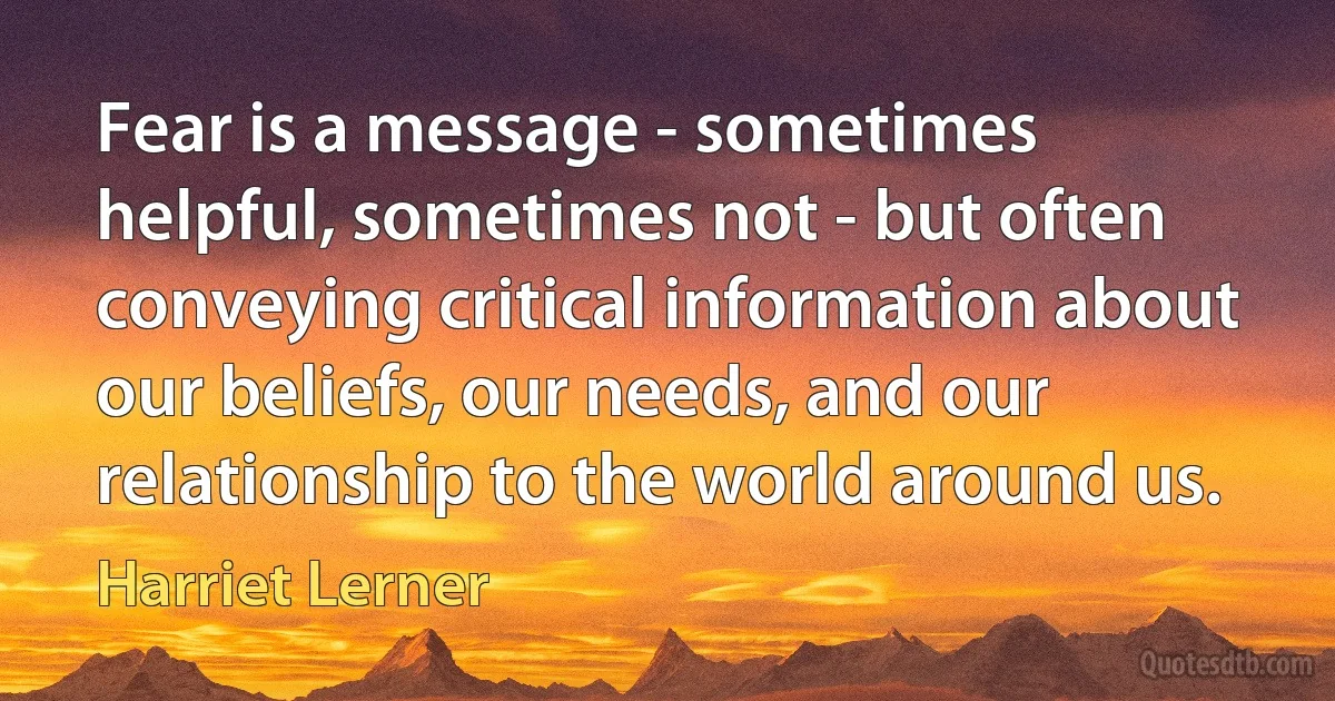 Fear is a message - sometimes helpful, sometimes not - but often conveying critical information about our beliefs, our needs, and our relationship to the world around us. (Harriet Lerner)