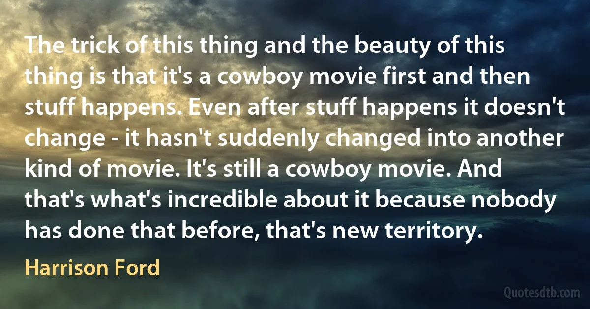 The trick of this thing and the beauty of this thing is that it's a cowboy movie first and then stuff happens. Even after stuff happens it doesn't change - it hasn't suddenly changed into another kind of movie. It's still a cowboy movie. And that's what's incredible about it because nobody has done that before, that's new territory. (Harrison Ford)