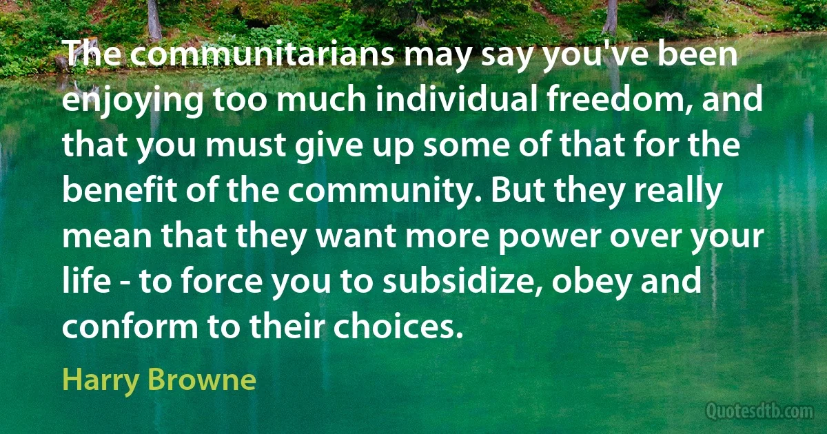 The communitarians may say you've been enjoying too much individual freedom, and that you must give up some of that for the benefit of the community. But they really mean that they want more power over your life - to force you to subsidize, obey and conform to their choices. (Harry Browne)