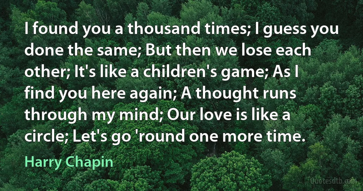 I found you a thousand times; I guess you done the same; But then we lose each other; It's like a children's game; As I find you here again; A thought runs through my mind; Our love is like a circle; Let's go 'round one more time. (Harry Chapin)