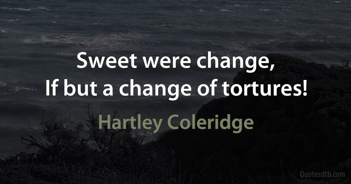 Sweet were change,
If but a change of tortures! (Hartley Coleridge)