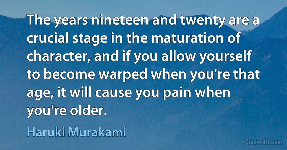 The years nineteen and twenty are a crucial stage in the maturation of character, and if you allow yourself to become warped when you're that age, it will cause you pain when you're older. (Haruki Murakami)