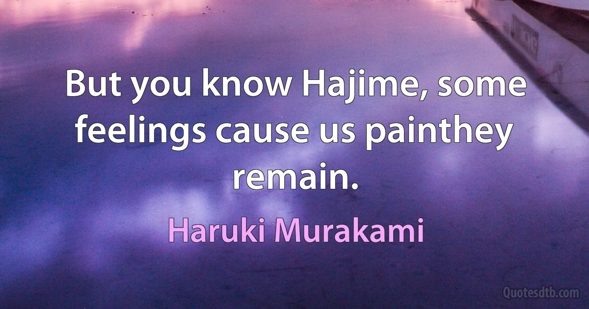 But you know Hajime, some feelings cause us painthey remain. (Haruki Murakami)