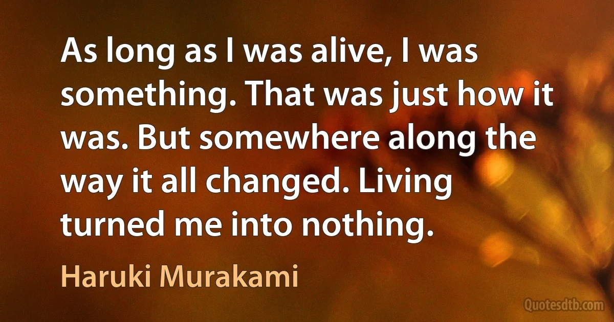 As long as I was alive, I was something. That was just how it was. But somewhere along the way it all changed. Living turned me into nothing. (Haruki Murakami)