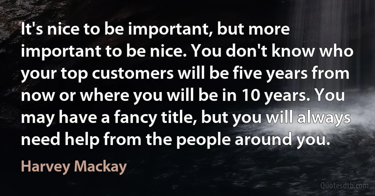 It's nice to be important, but more important to be nice. You don't know who your top customers will be five years from now or where you will be in 10 years. You may have a fancy title, but you will always need help from the people around you. (Harvey Mackay)